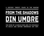 From the Shadows / Din Umbre tells a history twenty years in the making - the rise of a subculture and its struggle to build and define Romanian Hip Hop.nnArtists (in order of appearance): Norzeatic, Vlad Dobrescu, Carbon, Bogman, Rimaru, Puya, DOC.nConcert footage with: C.T.C., Dragonu&#39;, Grupul de Rezistenta, Subcarpati, Norzeatic, Cedry2k, Pushlamale.nnCredits:nAdditional Camera: Sandra Spighel and Marius DonicinSound Recording: Andrei BoanțănMusic: Instrumental 1 - Pirats Klan, Instrumental
