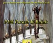 P196 Parash 40 Balak B’Midbar (Numbers) 22:2-25:9nnSynopsis – Balak, the King of Moab, summons the prophet Balaam to curse the people of Israel. On the way, Balaam’s donkey who has always been faithful seemingly disobeys him three times. The donkey sees the angel that God sends to block their way before Balaam does. Three times, from three different vantage points, Balaam attempts to pronounce his curses; each time, blessings issue instead. Balaam also prophecies on the end of the days and