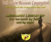 MESSIANIC LESSON 807 For we walk by faith, not by sightnnSYNOPSIS: In today’s lesson we are going to explore what Sha’ul meant by; “we walk by faith, not by sight”. How does that relate to YESHUA speaking about being born again? How does that relate to the talmidim? How does that relate to Ruth and David? But most of all how does it relate to us and your future?nnHASHABBAT LESSON 1: WALKING BY FAITH. Yochanan (Jn) 3:1-7 KINGDOM OF GOD. 2ND Corinthians 5:1-10 for we walk by faith, not by