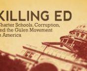 KILLING ED is a 96 minute documentary feature that exposes a shocking truth: that the largest network of taxpayer-funded charter schools in the U.S. hide a worst-case-scenario— they are operated by members of the “Gülen Movement” – a global Islamic cult group whose leader, imam Fethullah Gülen, lives in self-imposed exile in the Pocono Mountains of Pennsylvania USA. The rapidly expanding Gülen charter network receives over &#36;700M each year from US taxpayers for the 70+ schools they op