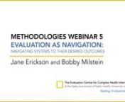 The fifth webinar featured a discussion on Evaluation as Navigation: Navigating Systems to Their Desired Outcomes with presentations by Bobby Milstein, Director of System Strategy, and Jane Erickson, Director of Learning &amp; Impact, bothfrom the Rippel Foundation. The discussion included three discussants: Shailendra Dwivedi, Joint Secretary of the Development Monitoring and Evaluation Office of NITI Aayog, government of India, Keiko Kuji-Shikatani, a Canadian Evaluation Society Fel