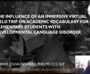 65782nnBackground: Developmental Language Disorder (DLD) limits a person’s academic and social function.1,2 and is the most common childhood language-learning disorder, with a prevalence of 7.4%.3 Approximately half of students with DLD have a deficit in vocabulary that persists through high school.4 There is preliminary evidence that a virtual reality (VR) experience such as an immersive virtual field trip (iVFT) is beneficial for facilitating vocabulary and comprehension. To date, there is a