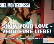 SHOW YOUR LOVE - ZEIGT EURE LIEBE! – Michel Montecrossa’s New-Topical-Song about the diplomacy of the Living Celebration of True Humanity and Love that understandsnn‘SHOW YOUR LOVE - ZEIGT EURE LIEBE!’, released by Mira Sound Germany on Audio-CD, DVD and as Download, is the title of Michel Montecrossa’s New-Topical-Song for the way out of always more aggression, hatred, division and destruction. nnMichel Montecrossa says:n