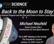 Lecture Starts at 17:22nwww.pswscience.orgnJanuary 12, 2024nBack to the Moon to Stay?nThe Artemis Program and the Past and Future of Human Lunar ExplorationnnMichael J. NeufeldnSenior Curator (Retired)nNational Air and Space MuseumnSmithsonian InstitutionnnNASA’s April 2023 announcement of the Artemis II crew, the first humans scheduled to go to the Moon in over half a century, is a sign that the United States and its international partners are serious about conducting a program of human lunar