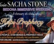 Looking forward to hosting Sacha Stone with special guests Hopi Messengers, and William Henry in Sedona Feb. 16-18. 2024. https://www.worldviewzmedia.com/seminars/sedona-immersive-with-sacha-stone-feb-16-18-2024 nWe are hosting another VIP weekend with Sacha Stone in Sedona with special presentations from 3 Hopi Messengers Pueblo People, Star People, &amp; Prophecy Rock. nVIPS (Limited to 30) people Fri. 6 pm-10 pm,Sat. 9 am-3 pm / Sat. Night Hopi presentations, nSun. 9 am-5 pm. Includes: Repl