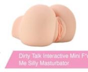 https://www.pinkcherry.com/products/dirty-talk-interactive-mini-f-ck-me-silly-masturbator (PinkCherry US)nhttps://www.pinkcherry.ca/products/dirty-talk-interactive-mini-f-ck-me-silly-masturbator (PinkCherry Canada)nn In the mood for a nice quiet night? This ultra real masturbatory fantasy from Pipedream&#39;s Dirty Talk Collection is NOT the one for you! Trust us. Aside from two super-snug channels, ridiculously lifelike detailing inside and out plus a jiggly squeezable Fanta Flesh texture, this gal