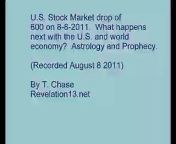 U.S. stock market drop of 600 on 8-8-2011. What happens next with the United States and world economy? Astrology and Bible prophecies.&#60;br/&#62;&#60;br/&#62;Economic forecast for 2011, 2012 by astrology and Bible prophecies of the Book of Revelation.How will the United States and world economies and stock market do in 2011 - 2012. Could there be a recession or great depression? Could countries default on debt? Will the debt crisis in Europe spread. Dates to watch economic events in the USA and Europe. Recorded August 8 2011. Astrology and prophecies. Book of Revelation prophecies. Predictions of economic trends. How will the U.S. and world economy do in year 2011-2012? Predictions by astrology charts and Bible Prophecy of the Book of Revelation. Copyright 2011 by T. Chase. From the Revelation13.net web site, also see Revelation13.net (Revelation 13: Prophecies of the Future, Astrology, Nostradamus, Bible Prophecy, the King James version English Bible Code).
